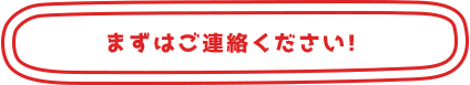 まずはご連絡ください! 