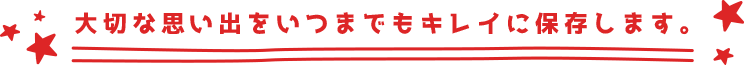 大切な思い出をいつまでもキレイに保存します。